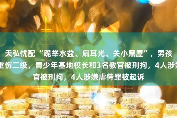 天弘忧配 “跪举水盆、扇耳光、关小黑屋”，男孩被虐待28天致重伤二级，青少年基地校长和3名教官被刑拘，4人涉嫌虐待罪被起诉