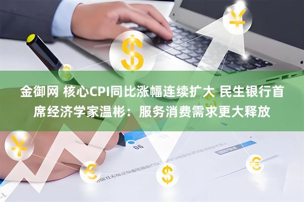 金御网 核心CPI同比涨幅连续扩大 民生银行首席经济学家温彬：服务消费需求更大释放