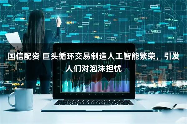 国信配资 巨头循环交易制造人工智能繁荣，引发人们对泡沫担忧