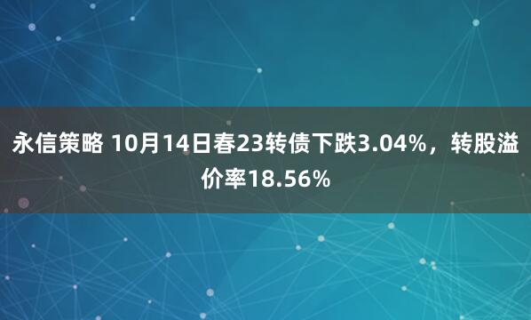 永信策略 10月14日春23转债下跌3.04%，转股溢价率18.56%