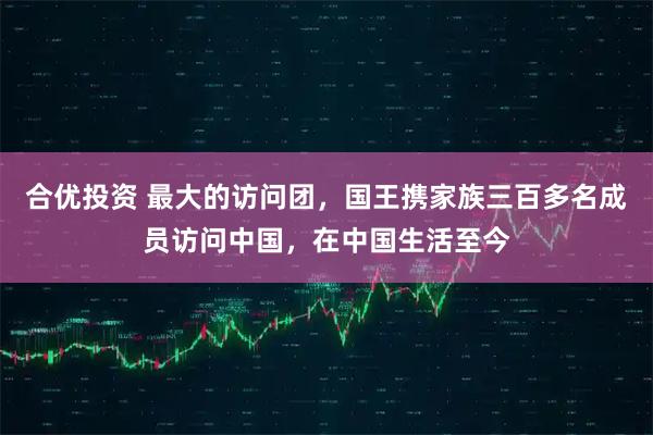 合优投资 最大的访问团，国王携家族三百多名成员访问中国，在中国生活至今