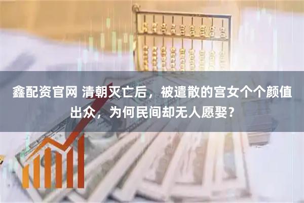 鑫配资官网 清朝灭亡后，被遣散的宫女个个颜值出众，为何民间却无人愿娶？