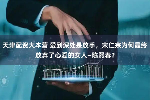 天津配资大本营 爱到深处是放手，宋仁宗为何最终放弃了心爱的女人—陈熙春？