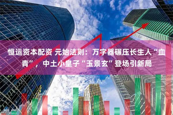 恒运资本配资 元始法则：万字器碾压长生人“血青”，中土小皇子“玉景玄”登场引新局