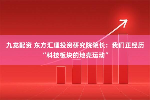 九龙配资 东方汇理投资研究院院长：我们正经历“科技板块的地壳运动”