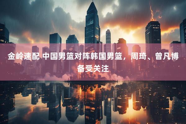 金岭速配 中国男篮对阵韩国男篮，周琦、曾凡博备受关注