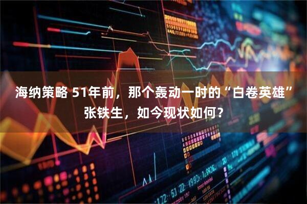 海纳策略 51年前，那个轰动一时的“白卷英雄”张铁生，如今现状如何？