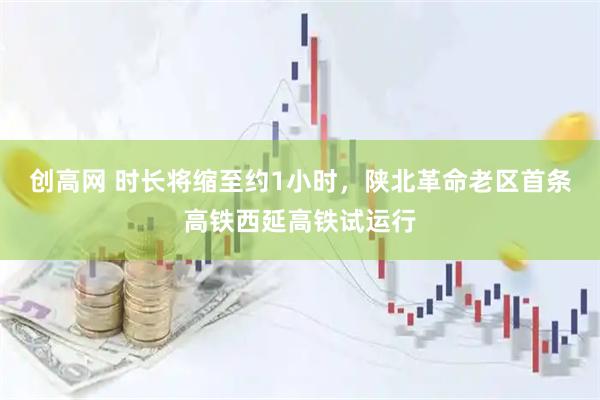 创高网 时长将缩至约1小时，陕北革命老区首条高铁西延高铁试运行