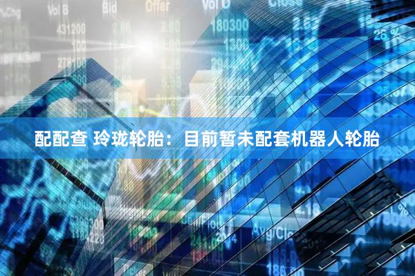 配配查 玲珑轮胎：目前暂未配套机器人轮胎