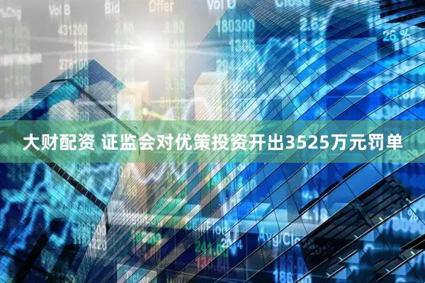 大财配资 证监会对优策投资开出3525万元罚单