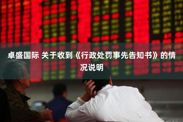 卓盛国际 关于收到《行政处罚事先告知书》的情况说明