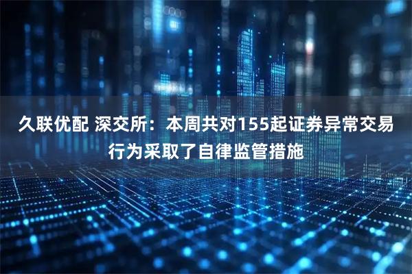 久联优配 深交所：本周共对155起证券异常交易行为采取了自律监管措施