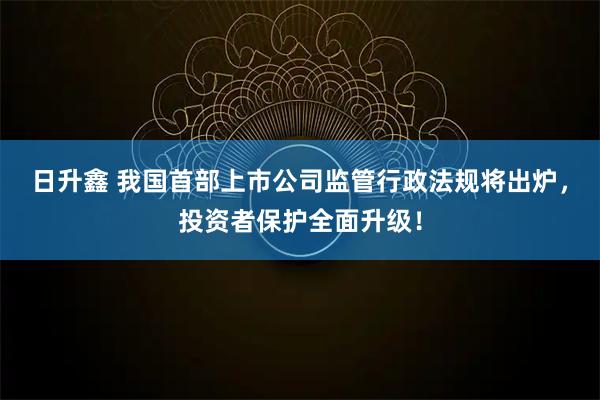 日升鑫 我国首部上市公司监管行政法规将出炉，投资者保护全面升级！
