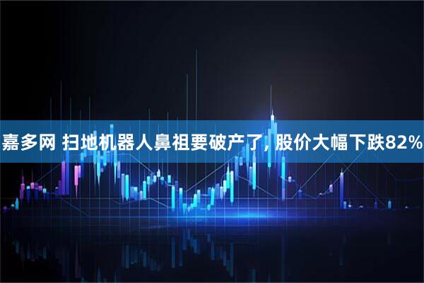 嘉多网 扫地机器人鼻祖要破产了, 股价大幅下跌82%