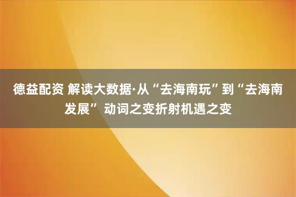 德益配资 解读大数据·从“去海南玩”到“去海南发展” 动词之变折射机遇之变