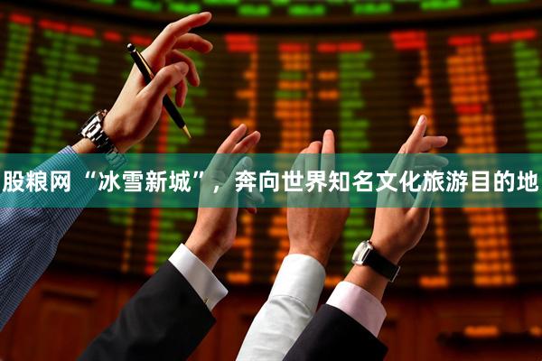 股粮网 “冰雪新城”，奔向世界知名文化旅游目的地