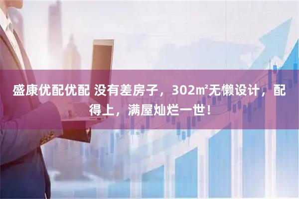 盛康优配优配 没有差房子，302㎡无懒设计，配得上，满屋灿烂一世！