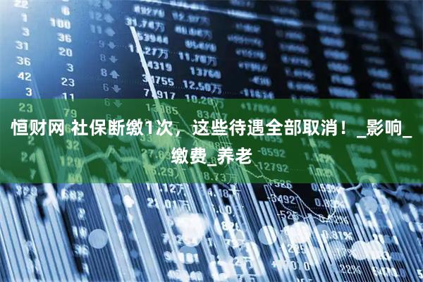 恒财网 社保断缴1次，这些待遇全部取消！_影响_缴费_养老