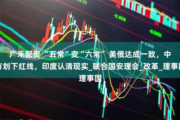 广禾配资 “五常”变“六常” 美俄达成一致，中方划下红线，印度认清现实_联合国安理会_改革_理事国