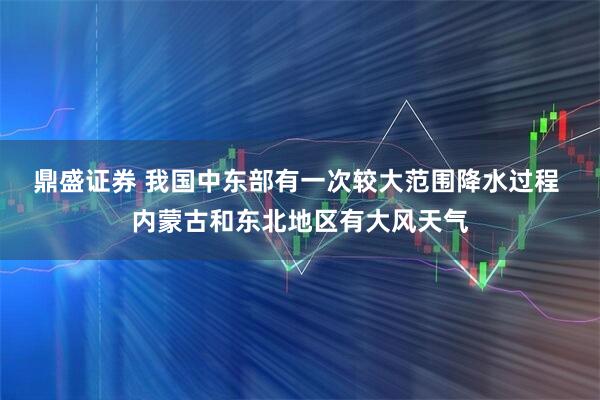 鼎盛证券 我国中东部有一次较大范围降水过程 内蒙古和东北地区有大风天气