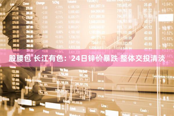 股腰包 长江有色：24日锌价暴跌 整体交投清淡
