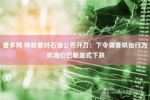 盛多网 特朗普对石油公司开刀：下令调查哄抬行为 称油价已断崖式下跌